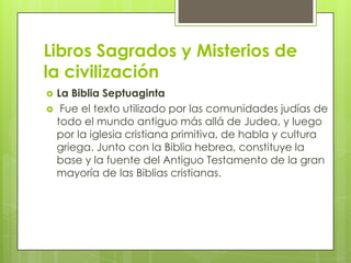 Libros Sagrados y Misterios de
la civilización
   La Biblia Septuaginta
    Fue el texto utilizado por las comunidades judías de
    todo el mundo antiguo más allá de Judea, y luego
    por la iglesia cristiana primitiva, de habla y cultura
    griega. Junto con la Biblia hebrea, constituye la
    base y la fuente del Antiguo Testamento de la gran
    mayoría de las Biblias cristianas.
 
