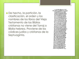  De hecho, la partición, la
 clasificación, el orden y los
 nombres de los libros del Viejo
 Testamento de las Biblias
 cristianas no viene del Tanaj o
 Biblia hebrea. Proviene de los
 códices judíos y cristianos de la
 Septuaginta.
 