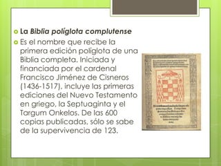  La Biblia políglota complutense
 Es el nombre que recibe la
  primera edición políglota de una
  Biblia completa. Iniciada y
  financiada por el cardenal
  Francisco Jiménez de Cisneros
  (1436-1517), incluye las primeras
  ediciones del Nuevo Testamento
  en griego, la Septuaginta y el
  Targum Onkelos. De las 600
  copias publicadas, sólo se sabe
  de la supervivencia de 123.
 
