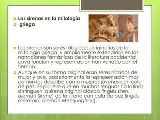    Las sirenas en la mitología
    griega



   Las sirenas son seres fabulosos, originarios de la
    mitología griega y ampliamente extendidos en las
    narraciones fantásticas de la literatura occidental,
    cuya función y representación han variado con el
    tiempo.
   Aunque en su forma original eran seres híbridos de
    mujer y ave, posteriormente la representación más
    común las describe como mujeres jóvenes con cola
    de pez. Es por ello que en muchas lenguas no latinas
    distinguen la sirena original clásica (inglés siren,
    alemán Sirene) de la sirena con cola de pez (inglés
    mermaid, alemán Meerjungfrau).
 