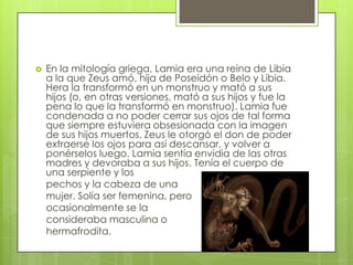    En la mitología griega, Lamia era una reina de Libia
    a la que Zeus amó, hija de Poseidón o Belo y Libia.
    Hera la transformó en un monstruo y mató a sus
    hijos (o, en otras versiones, mató a sus hijos y fue la
    pena lo que la transformó en monstruo). Lamia fue
    condenada a no poder cerrar sus ojos de tal forma
    que siempre estuviera obsesionada con la imagen
    de sus hijos muertos. Zeus le otorgó el don de poder
    extraerse los ojos para así descansar, y volver a
    ponérselos luego. Lamia sentía envidia de las otras
    madres y devoraba a sus hijos. Tenía el cuerpo de
    una serpiente y los
    pechos y la cabeza de una
    mujer. Solía ser femenina, pero
    ocasionalmente se la
    consideraba masculina o
    hermafrodita.
 