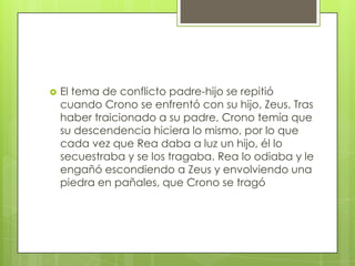    El tema de conflicto padre-hijo se repitió
    cuando Crono se enfrentó con su hijo, Zeus. Tras
    haber traicionado a su padre, Crono temía que
    su descendencia hiciera lo mismo, por lo que
    cada vez que Rea daba a luz un hijo, él lo
    secuestraba y se los tragaba. Rea lo odiaba y le
    engañó escondiendo a Zeus y envolviendo una
    piedra en pañales, que Crono se tragó
 