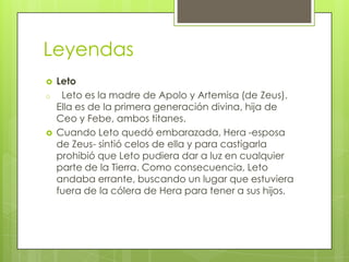 Leyendas
   Leto
o    Leto es la madre de Apolo y Artemisa (de Zeus).
    Ella es de la primera generación divina, hija de
    Ceo y Febe, ambos titanes.
   Cuando Leto quedó embarazada, Hera -esposa
    de Zeus- sintió celos de ella y para castigarla
    prohibió que Leto pudiera dar a luz en cualquier
    parte de la Tierra. Como consecuencia, Leto
    andaba errante, buscando un lugar que estuviera
    fuera de la cólera de Hera para tener a sus hijos.
 