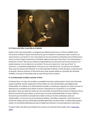 8- El Tarot nunca falla, el que falla es el vidente.
Quizás el mito más controvertido. ¿La pregunta que debemos hacernos es: el Tarot es infalible como
instrumento simbólico? A partir de la premisa de que los símbolos no representan nada si nosotros, los
seres humanos, nos importa "la voz"; Esto impone el error que siempre se interpreta como el Oráculo del sí
mismo, no tiene ninguna autonomía sin intérprete. Algunos creen que el Tarot tiene "una mente propia" y
decidir por sí mismo. Sólo que los símbolos son generados por las estructuras de los seres humanos y no
pueden expresar si no se insertan en un contexto. Tal vez es el mayor error: creer que el Tarot "se
comunica", un intérprete independiente. Creo que es una "calle de dos vía": los arcanos y sus símbolos
dirán ¿cuál es el alcance del intérprete; Si no está preparado el vidente, el Tarot dirá poco o nada acerca de
la situación. Ahora lo contrario, el Tarot dirá lo que cueste, porque vidente es conocedor del contenido
simbólico. Creo que el Tarot pierde cada vez que echa de menos a vidente.
9- Las Embarazadas no deben consultar el Tarot.
El mbarazo hace a la mujer más sensible y susceptible emocional y psíquicamente. Tal vez este mito existe
porque el período durante la gestación muchas madres son más impresionables y psicológicamente
influenciables. Si el vidente es lo suficientemente sensible y no preocupa o angustia a la mujer, creo que no
debe para ser un problema para realizar el servicio. Cada persona es una persona, y no es posible
generalizar y decir que todas las madres son más vulnerables emocionalmente durante el embarazo; Pero la
atención que tenemos para realizar un servicio para una mujer embarazada debe ser mayor. Todas las
emociones que transmitirá la sensación de la madre al niño, por lo tanto, delicadeza y tacto son
indispensables. Lo mismo ocurre con los pacientes públicos, sometidos a separación, recién fuera de sus
puestos de trabajo, que han sufrido alguna pérdida significativa, de todos modos, el vidente debe apoyar y
ayudar a la consultante debilitada para que el trabajo traer bienestar y sin preocupaciones innecesarias.
Si quieres saber más sobre que te deparan los arcanos y el mundo del Tarot puedes visitar horoscopo
gratis
 