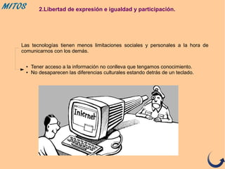 MITOS 2.Libertad de expresión e igualdad y participación.
Las tecnologías tienen menos limitaciones sociales y personales a la hora de
comunicarnos con los demás.
● Tener acceso a la información no conlleva que tengamos conocimiento.
● No desaparecen las diferencias culturales estando detrás de un teclado.
 