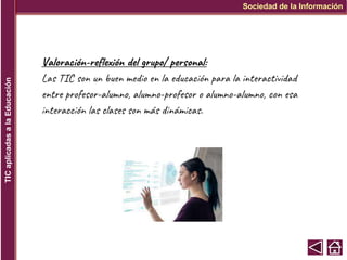 Sociedad de la Información
TIC
aplicadas
a
la
Educación
Valoración-reflexión del grupo/ personal:
Las TIC son un buen medio en la educación para la interactividad
entre profesor-alumno, alumno-profesor o alumno-alumno, con esa
interacción las clases son más dinámicas.
 