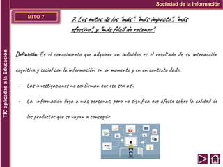 MITO 7
Definición: Es el conocimiento que adquiere un individuo es el resultado de su interacción
cognitiva y social con la información, en un momento y en un contexto dado.
- Las investigaciones no confirman que eso sea así.
- La información llega a más personas, pero no significa que afecte sobre la calidad de
los productos que se vayan a conseguir.
Sociedad de la Información
TIC
aplicadas
a
la
Educación
7. Los mitos de los "más": "más impacto", "más
efectivo", y "más fácil de retener".
 
