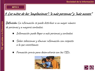 MITO 9
Sociedad de la Información
TIC
aplicadas
a
la
Educación
9. Los mitos de las "ampliaciones": "a más personas" y "más acceso"
Definición: La información se puede distribuir a un mayor número
de personas y a mayores contextos.
● Información puede llegar a más personas y contextos
● Saber seleccionar y eliminar información con respecto
a la que necesitamos.
● Formación previa para desenvolverse con las TICs.
 