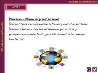 MITO 9
Sociedad de la Información
TIC
aplicadas
a
la
Educación
Valoración-reflexión del grupo/ personal:
Debemos saber qué información buscamos y cuál es la acertada.
Debemos eliminar o suprimir información que no sirva y
quedarnos con lo importante, para ello debemos saber manejar
bien las TIC.
 