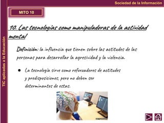 MITO 10
Sociedad de la Información
TIC
aplicadas
a
la
Educación
10. Las tecnologías como manipuladoras de la actividad
mental
Definición: la influencia que tienen sobre las actitudes de las
personas para desarrollar la agresividad y la violencia.
● La tecnología sirve como reforzadores de actitudes
y predisposiciones, pero no deben ser
determinantes de estas.
 