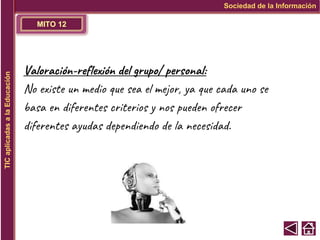 MITO 12
Sociedad de la Información
TIC
aplicadas
a
la
Educación
Valoración-reflexión del grupo/ personal:
No existe un medio que sea el mejor, ya que cada uno se
basa en diferentes criterios y nos pueden ofrecer
diferentes ayudas dependiendo de la necesidad.
 