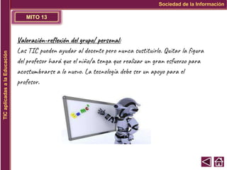 MITO 13
Sociedad de la Información
TIC
aplicadas
a
la
Educación
Valoración-reflexión del grupo/ personal:
Las TIC pueden ayudar al docente pero nunca sustituirlo. Quitar la figura
del profesor hará que el niño/a tenga que realizar un gran esfuerzo para
acostumbrarse a lo nuevo. La tecnología debe ser un apoyo para el
profesor.
 