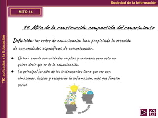 MITO 14
Sociedad de la Información
TIC
aplicadas
a
la
Educación
14. Mito de la construcción compartida del conocimiento
Definición: las redes de comunicación han propiciado la creación
de comunidades específicas de comunicación.
● Se han creado comunidades amplias y variadas; pero esto no
quiere decir que se de la comunicación.
● La principal función de los instrumentos tiene que ver con
almacenar, buscar y recuperar la información, más que función
social.
 