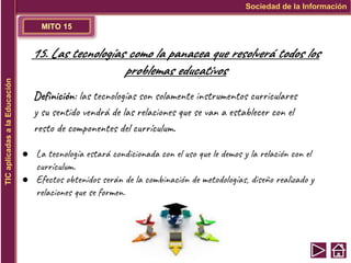 MITO 15
Sociedad de la Información
TIC
aplicadas
a
la
Educación
15. Las tecnologías como la panacea que resolverá todos los
problemas educativos
Definición: las tecnologías son solamente instrumentos curriculares
y su sentido vendrá de las relaciones que se van a establecer con el
resto de componentes del currículum.
● La tecnología estará condicionada con el uso que le demos y la relación con el
currículum.
● Efectos obtenidos serán de la combinación de metodologías, diseño realizado y
relaciones que se formen.
 