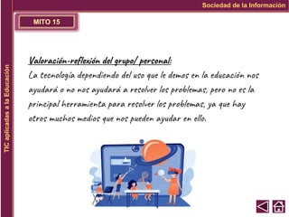 MITO 15
Sociedad de la Información
TIC
aplicadas
a
la
Educación
Valoración-reflexión del grupo/ personal:
La tecnología dependiendo del uso que le demos en la educación nos
ayudará o no nos ayudará a resolver los problemas, pero no es la
principal herramienta para resolver los problemas, ya que hay
otros muchos medios que nos pueden ayudar en ello.
 