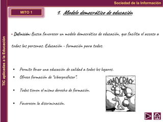 MITO 1
▪ Definición: Busca favorecer un modelo democrático de educación, que facilita el acceso a
todas las personas. Educación - formación para todos.
▪ Permite llevar una educación de calidad a todos los lugares.
▪ Ofrece formación de “ciberprofesor”.
▪ Todos tienen el mismo derecho de formación.
▪ Favorecen la discriminación.
Sociedad de la Información
TIC
aplicadas
a
la
Educación
1. Modelo democrático de educación
 