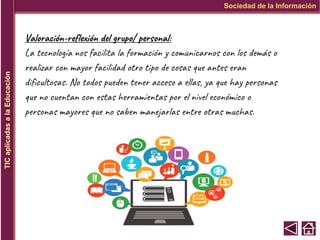 Sociedad de la Información
TIC
aplicadas
a
la
Educación
Valoración-reflexión del grupo/ personal:
La tecnología nos facilita la formación y comunicarnos con los demás o
realizar con mayor facilidad otro tipo de cosas que antes eran
dificultosas. No todos pueden tener acceso a ellas, ya que hay personas
que no cuentan con estas herramientas por el nivel económico o
personas mayores que no saben manejarlas entre otras muchas.
 