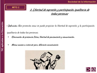 MITO 2
▪ Definición: Nos presenta como se puede propiciar la libertad de expresión y la participación
igualitaria de todas las personas.
▪ Eliminación de presencia física, libertad de pensamiento y comunicación.
▪ Mismo acceso a internet pero, diferente conocimiento
Sociedad de la Información
TIC
aplicadas
a
la
Educación
2. Libertad de expresión y participación igualitaria de
todas personas
 