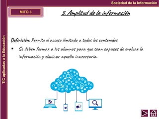 MITO 3
Definición: Permite el acceso ilimitado a todos los contenidos
▪ Se deben formar a los alumnos para que sean capaces de evaluar la
información y eliminar aquella innecesaria.
Sociedad de la Información
TIC
aplicadas
a
la
Educación
3. Amplitud de la información
 
