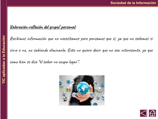 Valoración-reflexión del grupo/ personal:
Recibimos información que no necesitamos pero pensamos que sí, ya que no sabemos si
sirve o no, no sabiendo eliminarla. Esto no quiere decir que no sea interesante, ya que
como bien se dice “el saber no ocupa lugar”.
Sociedad de la Información
TIC
aplicadas
a
la
Educación
 