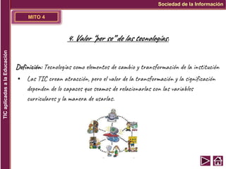 MITO 4
Definición: Tecnologías como elementos de cambio y transformación de la institución
▪ Las TIC crean atracción, pero el valor de la transformación y la significación
dependen de lo capaces que seamos de relacionarlas con las variables
curriculares y la manera de usarlas.
Sociedad de la Información
TIC
aplicadas
a
la
Educación
4. Valor “per se” de las tecnologías.
 