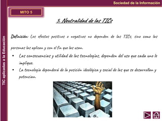 MITO 5
Definición: Los efectos positivos o negativos no dependen de las TICs, sino como las
personas las aplican y con el fin que las usan.
▪ Las consecuencias y utilidad de las tecnologías, dependen del uso que cada uno le
implique.
▪ La tecnología dependerá de la posición ideológica y social de las que se desarrollan y
potencian.
Sociedad de la Información
TIC
aplicadas
a
la
Educación
5. Neutralidad de las TICs
 