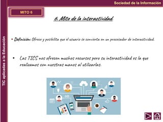 MITO 6
▪ Definición: Ofrece y posibilita que el usuario se convierta en un procesador de interactividad.
▪ Las TICS nos ofrecen muchos recursos pero su interactividad es la que
realizamos con nuestras manos al utilizarlas.
Sociedad de la Información
TIC
aplicadas
a
la
Educación
6. Mito de la interactividad.
 