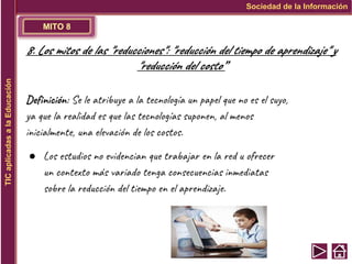 MITO 8
Sociedad de la Información
TIC
aplicadas
a
la
Educación
8. Los mitos de las "reducciones": "reducción del tiempo de aprendizaje" y
"reducción del costo”
Definición: Se le atribuye a la tecnología un papel que no es el suyo,
ya que la realidad es que las tecnologías suponen, al menos
inicialmente, una elevación de los costos.
● Los estudios no evidencian que trabajar en la red u ofrecer
un contexto más variado tenga consecuencias inmediatas
sobre la reducción del tiempo en el aprendizaje.
 