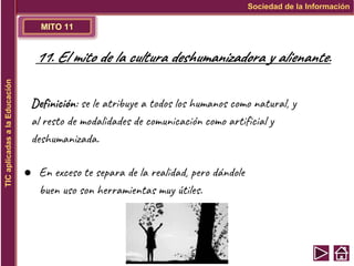 MITO 11
Sociedad de la Información
TIC
aplicadas
a
la
Educación
11. El mito de la cultura deshumanizadora y alienante.
Definición: se le atribuye a todos los humanos como natural, y
al resto de modalidades de comunicación como artificial y
deshumanizada.
● En exceso te separa de la realidad, pero dándole
buen uso son herramientas muy útiles.
 