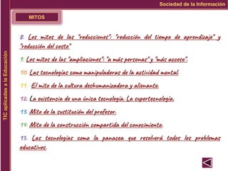 MITOS
Sociedad de la Información
TIC
aplicadas
a
la
Educación
8. Los mitos de las "reducciones": "reducción del tiempo de aprendizaje" y
"reducción del costo"
9. Los mitos de las "ampliaciones": "a más personas" y "más acceso".
10. Las tecnologías como manipuladoras de la actividad mental.
11. El mito de la cultura deshumanizadora y alienante.
12. La existencia de una única tecnología. La supertecnología.
13. Mito de la sustitución del profesor.
14. Mito de la construcción compartida del conocimiento.
15. Las tecnologías como la panacea que resolverá todos los problemas
educativos.
 