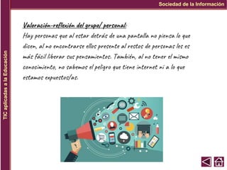 Sociedad de la Información
TIC
aplicadas
a
la
Educación
Valoración-reflexión del grupo/ personal:
Hay personas que al estar detrás de una pantalla no piensa lo que
dicen, al no encontrarse ellos presente al restos de personas les es
más fácil liberar sus pensamientos. También, al no tener el mismo
conocimiento, no sabemos el peligro que tiene internet ni a lo que
estamos expuestos/as.
 