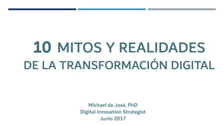 10 MITOS Y REALIDADES
DE LA TRANSFORMACIÓN DIGITAL
Michael de José, PhD
Digital Innovation Strategist
Junio 2017
 