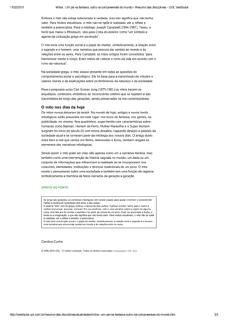 11/02/2015 Mitos : Um pé na fantasia, outro na compreensão do mundo ­ Resumo das disciplinas ­ UOL Vestibular
http://vestibular.uol.com.br/resumo­das­disciplinas/atualidades/mitos­­um­pe­na­fantasia­outro­na­compreensao­do­mundo.htm 3/3
Embora o mito não esteja relacionado à verdade, isso não significa que não tenha
valor. Para muitos estudiosos, o mito não se opõe à realidade, ele a reflete e
também a potencializa. Para o mitólogo Joseph Campbell (1904-1987), Teseu, o
herói que matou o Minotauro, veio para Creta do exterior como “um símbolo e
agente da civilização grega em ascensão”.
O mito teria uma função social e o papel de mediar, simbolicamente, a relação entre
o sagrado e o homem, uma narrativa que procura dar sentido ao mundo e às
relações entre os seres. Para Campbell, os mitos antigos foram concebidos “para
harmonizar mente e corpo. Eram meios de colocar o rumo da vida em acordo com o
rumo da natureza”.
Na sociedade grega, o mito estava presente em todas as questões do
comportamento social e psicológico. Ele foi base para a transmissão de virtudes e
valores morais e de explicações sobre os fenômenos da natureza e da sociedade.
Para o psiquiatra suíço Carl Gustav Jung (1875-1961) os mitos trazem os
arquétipos, conteúdos simbólicos do inconsciente coletivo que se repetem e são
transmitidos ao longo das gerações, sendo preservador na era contemporânea.
O mito nos dias de hoje
Os mitos nunca deixaram de existir. No mundo de hoje, antigos e novos heróis
mitológicos estão presentes em todo lugar: nos livros de fantasia, nos games, na
publicidade, no cinema. Nos quadrinhos, super-heróis com características sobre-
humanas como Batman, Homem de Ferro, Mulher Maravilha e o Super Homem
surgiram no início do século 20 com novos desafios, captando desejos e paixões da
sociedade atual e se tornaram parte da mitologia dos nossos dias. O antigo duelo
entre bem e mal que vemos em filmes, telenovelas e livros, também resgata os
elementos das narrativas mitológicas.
Sendo assim o mito pode ser visto não apenas como um a narrativa literária, mas
também como uma intervenção da história sagrada no mundo, um dado ou um
conjunto de informações que influenciam a realidade ao se incorporarem nos
costumes, identidades, instituições e técnicas tradicionais de um povo. O mito
revela o pensamento sobre uma sociedade e também tem uma função de registrar
simbolicamente a memória de feitos narrados de geração a geração.
DIRETO AO PONTO
Ao longo das gerações, as narrativas mitológicas vêm sendo usadas para ajudar o homem a compreender
melhor a história do surgimento dos seres e das coisas.
A palavra “mito” vem do grego, mythos, e deriva de dois verbos: mytheyo (contar, narrar para o outro) e
mytheo (conversar, anunciar, nomear). Em sua essência, mito é uma narrativa sobre a origem de alguma
coisa, uma fala que foi ouvida e repetida e faz parte da cultura de um povo. Pode ser associada à ficção, a
lenda ou a imaginação, o que não significa que não tenha valor. Para muitos estudiosos, o mito não se opõe
à realidade, ele a reflete e também a potencializa.
O mito teria uma função social e o papel de mediar, simbolicamente, a relação entre o sagrado e o homem,
uma narrativa que procura dar sentido ao mundo e às relações entre os seres. 
 
Carolina Cunha
© 1996-2015 UOL - O melhor conteúdo. Todos os direitos reservados. Hospedagem: UOL Host
 