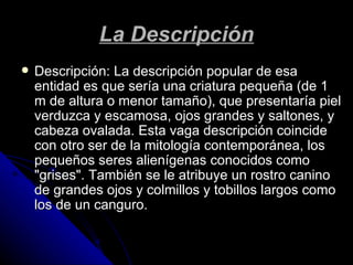 La Descripción Descripción: La descripción popular de esa entidad es que sería una criatura pequeña (de 1 m de altura o menor tamaño), que presentaría piel verduzca y escamosa, ojos grandes y saltones, y cabeza ovalada. Esta vaga descripción coincide con otro ser de la mitología contemporánea, los pequeños seres alienígenas conocidos como "grises". También se le atribuye un rostro canino de grandes ojos y colmillos y tobillos largos como los de un canguro.  