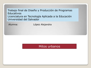 Trabajo final de Diseño y Producción de Programas
Educativos
Licenciatura en Tecnología Aplicada a la Educación
Universidad del Salvador
Alumna:            López Alejandra




                        Mitos urbanos
 