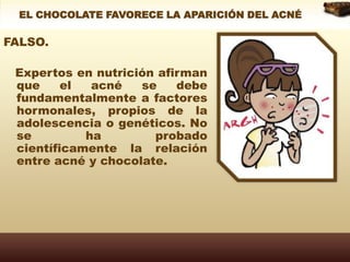 EL CHOCOLATE FAVORECE LA APARICIÓN DEL ACNÉFALSO.   Expertos en nutrición afirman que el acné se debe fundamentalmente a factores hormonales, propios de la adolescencia o genéticos. No se ha probado científicamente la relación entre acné y chocolate.