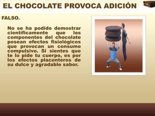 EL CHOCOLATE PROVOCA ADICIÓNFALSO. No se ha podido demostrar científicamente que los componentes del chocolate posean efectos fisiológicos que provocan un consumo compulsivo. Si sientes que te lo pide tu cuerpo, es por los efectos placenteros de su dulce y agradable sabor. 