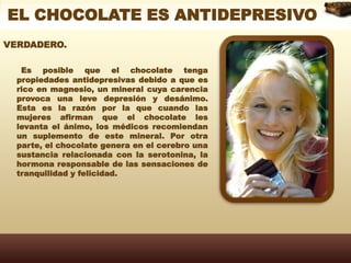 EL CHOCOLATE ES ANTIDEPRESIVOVERDADERO. Es posible que el chocolate tenga propiedades antidepresivas debido a que es rico en magnesio, un mineral cuya carencia provoca una leve depresión y desánimo. Esta es la razón por la que cuando las mujeres afirman que el chocolate les levanta el ánimo, los médicos recomiendan un suplemento de este mineral. Por otra parte, el chocolate genera en el cerebro una sustancia relacionada con la serotonina, la hormona responsable de las sensaciones de tranquilidad y felicidad.