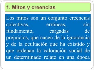 Los mitos son un conjunto creencias
colectivas, erróneas, sin
fundamento, cargadas de
prejuicios, que nacen de la ignorancia
y de la ocultación que ha existido y
que ordenan la valoración social de
un determinado relato en una época
determinada.
 