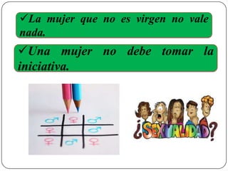 La mujer que no es virgen no vale
nada.
Una mujer no debe tomar la
iniciativa.
 
