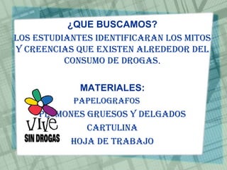 ¿QUE BUSCAMOS?
Los estudiantes identificaran los mitos
y creencias que existen alrededor del
consumo de drogas.
MATERIALES:
Papelografos
Plumones gruesos y delgados
Cartulina
Hoja de trabajo
 