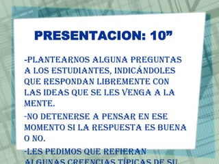 PRESENTACION: 10”
-Plantearnos alguna preguntas
a los estudiantes, indicándoles
que respondan libremente con
las ideas que se les venga a la
mente.
-No detenerse a pensar en ese
momento si la respuesta es buena
o no.
-Les pedimos que refieran
 