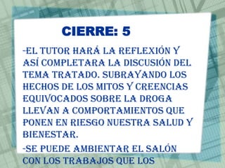 CIERRE: 5
-El tutor hará la reflexión y
así completara la discusión del
tema tratado. Subrayando los
hechos de los mitos y creencias
equivocados sobre la droga
llevan a comportamientos que
ponen en riesgo nuestra salud y
bienestar.
-Se puede ambientar el salón
con los trabajos que los
 