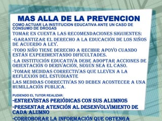 MAS ALLA DE LA PREVENCION
COMO ACTUAR LA INSTITUCION EDUCATIVA ANTE UN CASO DE
CONSUMO DE DROGAS
Tomar en cuenta las recomendaciones siguientes:
-garantizar el derecho a la educación de los niños
de acuerdo a ley.
-Todo niño tiene derecho a recibir apoyo cuando
están experimentando dificultades.
-La institución educativa debe adoptar acciones de
orientación o derivación, según sea el caso.
-Tomar medidas correctivas que lleven a la
reflexión del estudiante
Las medidas correctivas no deben acontecer a una
humillación publica.
PUDIENDO EL TUTOR REALIZAR:
-Entrevistas periódicas con sus alumnos
-Presentar atención al desenvolvimiento de
cada alumno
-Corroborar la información que obtenga
 