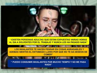 “ EXISTEN PERSONAS ADULTAS QUE ESTAN EXPUESTAS VARIAS HORAS
AL DIA A SOLVENTES POR EL TRABAJO Y NUNCA LES HA PASADO NADA”
“ LOS INHALANTES TE HACEN PENSAR EN COSAS AGRADABLES Y
ADEMAS SIENTES EL ESTOMAGO LLENO POR QUE NO TE DA DESEOS DE
COMER”
“ PUEDO CONSUMIR INHALANTES POR MUCHO TIEMPO Y NO ME PASA
NADA”
 