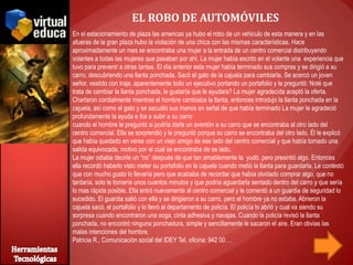EL ROBO DE AUTOMÓVILES
En el estacionamiento de plaza las americas ya hubo el robo de un vehiculo de esta manera y en las
afueras de la gran plaza hubo la violación de una chica con las mismas características. Hace
aproximadamente un mes se encontraba una mujer a la entrada de un centro comercial distribuyendo
volantes a todas las mujeres que pasaban por ahí. La mujer había escrito en el volante una experiencia que
tuvo para prevenir a otras tantas. El día anterior esta mujer había terminado sus compras y se dirigió a su
carro, descubriendo una llanta ponchada. Sacó el gato de la cajuela para cambiarla. Se acercó un joven
señor, vestido con traje, aparentemente todo un ejecutivo portando un portafolio y le preguntó: Noté que
trata de cambiar la llanta ponchada, le gustaría que le ayudara? La mujer agradecida aceptó la oferta.
Charlaron cordialmente mientras el hombre cambiaba la llanta, entonces introdujo la llanta ponchada en la
cajuela, así como el gato y se sacudió sus manos en señal de que había terminado La mujer le agradeció
profundamente la ayuda e iba a subir a su carro
cuando el hombre le preguntó si podría darle un aventón a su carro que se encontraba al otro lado del
centro comercial. Ella se sorprendió y le preguntó porque su carro se encontraba del otro lado. Él le explicó
que había quedado en verse con un viejo amigo de ese lado del centro comercial y que había tomado una
salida equivocada, motivo por el cual se encontraba de se lado.
La mujer odiaba decirle un “no” después de que tan amablemente la yudó, pero presintió algo. Entonces
ella recordó haberlo visto meter su portafolio en la cajuela cuando metió la llanta para guardarla. Le contestó
que con mucho gusto lo llevaría pero que acababa de recordar que había olvidado comprar algo, que no
tardaría, solo le tomaría unos cuantos minutos y que podría aguardarla sentado dentro del carro y que sería
lo mas rápida posible. Ella entró nuevamente al centro comercial y le comentó a un guardia de seguridad lo
sucedido. El guardia salió con ella y se dirigieron a su carro, pero el hombre ya no estaba. Abrieron la
cajuela sacó, el portafolio y lo llevó al departamento de policía. El policía lo abrió y cual va siendo su
sorpresa cuando encontraron una soga, cinta adhesiva y navajas. Cuando la policía revisó la llanta
ponchada, no encontró ninguna ponchadura, simple y sencillamente le sacaron el aire. Eran obvias las
malas intenciones del hombre.
Patricia R., Comunicación social del IDEY Tel. oficina: 942 00…
 