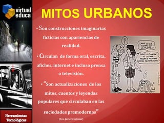 MITOS URBANOS
• Son construcciones imaginarias
   ficticias con apariencias de
            realidad.

• Circulan de forma oral, escrita,
afiches, internet e incluso prensa
          o televisión.

  • “Son actualizaciones de los
   mitos, cuentos y leyendas
populares que circulaban en las

   sociedades premodernas”
          (Fco. Javier Cortázar)
 