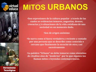 MITOS URBANOS
•Son expresiones de la cultura popular a través de las
   cuales se evidencian temores, angustias, deseos,
 creencias y/o situaciones de la vida cotidiana de una
            sociedad en un momento dado.

               •Son de origen anónimo

•Se narra como si fuera verdadero y reciente y contado
  por una persona que se describe como conocida o
    cercana que finalmente la escuchó de otra y así
                    sucesivamente

•La palabra “Urbano” no debe tomarse como sinónimo
 de citadino sino de “moderno” por lo que algunos los
       llaman mitos o leyendas contemporáneos.
 