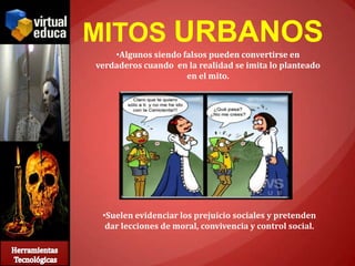 MITOS URBANOS
    •Algunos siendo falsos pueden convertirse en
verdaderos cuando en la realidad se imita lo planteado
                     en el mito.




 •Suelen evidenciar los prejuicio sociales y pretenden
  dar lecciones de moral, convivencia y control social.
 