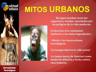 MITOS URBANOS
         Recogen muchas veces las
     angustias y miedos suscitados por
      los peligros de la vida moderna.

     Evidencian tres constantes
     similares a los mitos legendarios :

     • Miedo a las innovaciones
     tecnológicas

     •La inseguridad en la vida actual

     •La importancia de Internet como
     medio de difusión y lucha contra
     esos temores.
 